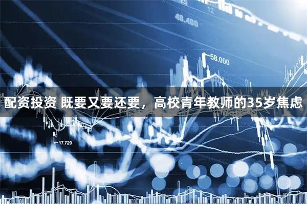 配资投资 既要又要还要，高校青年教师的35岁焦虑