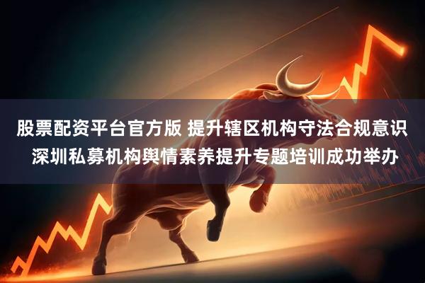 股票配资平台官方版 提升辖区机构守法合规意识 深圳私募机构舆情素养提升专题培训成功举办