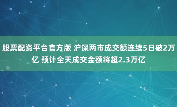 股票配资平台官方版 沪深两市成交额连续5日破2万亿 预计全天成交金额将超2.3万亿
