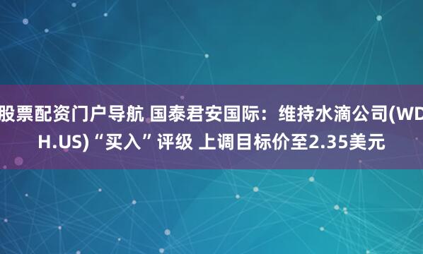 股票配资门户导航 国泰君安国际：维持水滴公司(WDH.US)“买入”评级 上调目标价至2.35美元