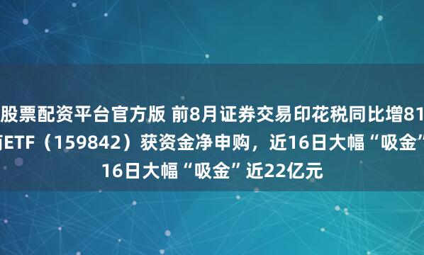 股票配资平台官方版 前8月证券交易印花税同比增81.7%，券商ETF（159842）获资金净申购，近16日大幅“吸金”近22亿元