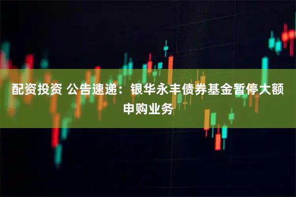 配资投资 公告速递：银华永丰债券基金暂停大额申购业务