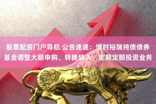 股票配资门户导航 公告速递：博时裕瑞纯债债券基金调整大额申购、转换转入、定期定额投资业务